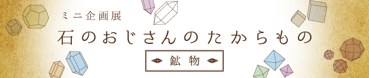 ミニ企画展「石のおじさんのたからもの　～鉱物～」