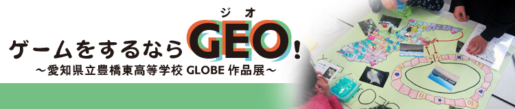 ゲームをするならGEO（ジオ）！ ～愛知県立豊橋東高等学校GLOBE作品展～