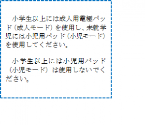 小学生以上には成人用電極パッド（成人モード）を使用し、未就学児には小児用パッド（小児モード）を使用してください。小学生以上には、小児用パッド（小児モード）を使用しないでください。