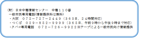 財　日本中毒情報センター中毒119番　一般市民専用電話(情報提供は無料）大阪072－727-2449　365日24時間対応　つくば029-852-9999　365日午前9時から午後9時まで対応　たばこ専用電話072-726-9922　テープによる案内