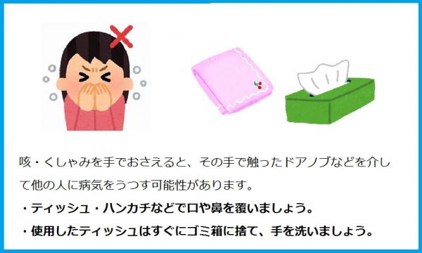 咳・くしゃみを手でおさえると、その手で触ったドアノブなど介して他の人に病気をうつす可能性があります。ティッシュ・ハンカチなどで口を覆いましょう。使用したティッシュはすぐにゴミ箱に捨て、手を洗いましょう。