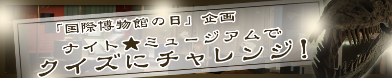 「国際博物館の日」企画　ナイト★ミュージアムでクイズにチャレンジ！