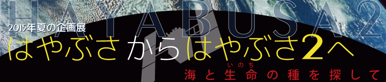 2015年夏の企画展　「はやぶさからはやぶさ2へ　～海と生命の種を探して～」